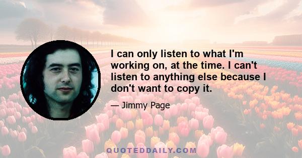 I can only listen to what I'm working on, at the time. I can't listen to anything else because I don't want to copy it.