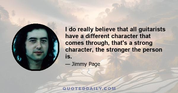 I do really believe that all guitarists have a different character that comes through, that's a strong character, the stronger the person is.