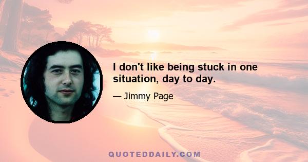 I don't like being stuck in one situation, day to day.