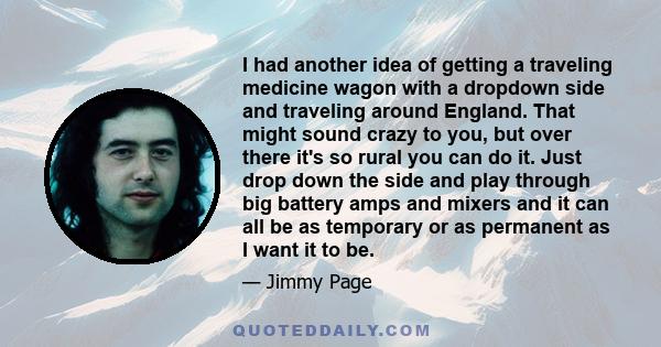 I had another idea of getting a traveling medicine wagon with a dropdown side and traveling around England. That might sound crazy to you, but over there it's so rural you can do it. Just drop down the side and play