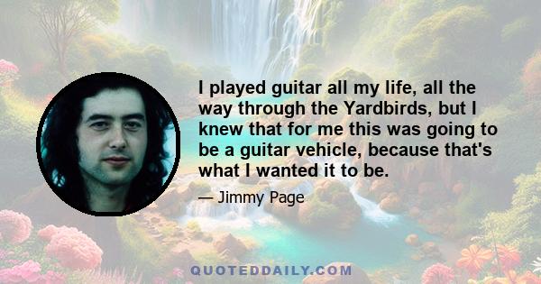 I played guitar all my life, all the way through the Yardbirds, but I knew that for me this was going to be a guitar vehicle, because that's what I wanted it to be.