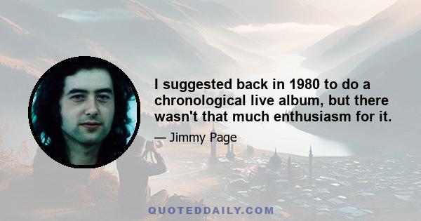 I suggested back in 1980 to do a chronological live album, but there wasn't that much enthusiasm for it.