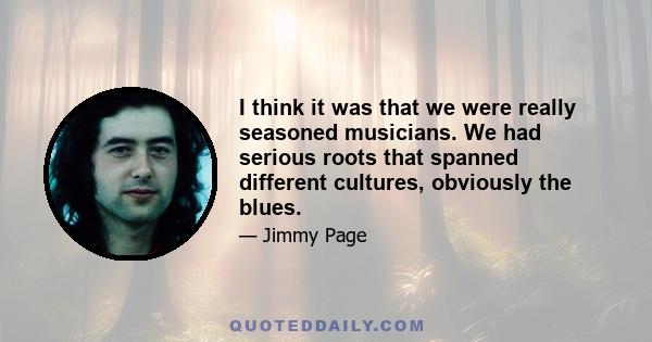 I think it was that we were really seasoned musicians. We had serious roots that spanned different cultures, obviously the blues.