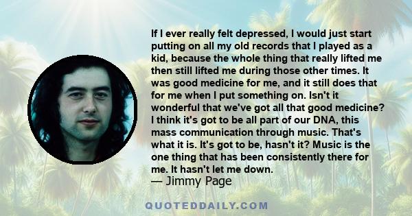 If I ever really felt depressed, I would just start putting on all my old records that I played as a kid, because the whole thing that really lifted me then still lifted me during those other times. It was good medicine 