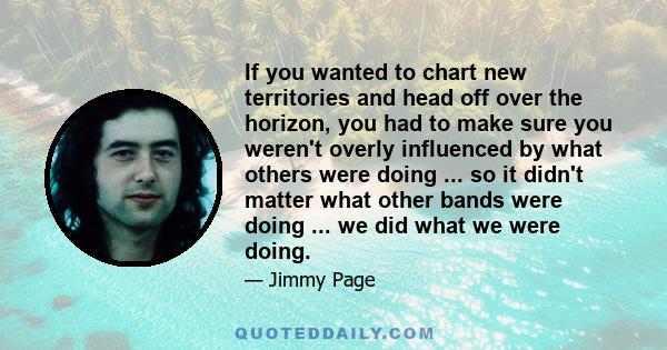 If you wanted to chart new territories and head off over the horizon, you had to make sure you weren't overly influenced by what others were doing ... so it didn't matter what other bands were doing ... we did what we