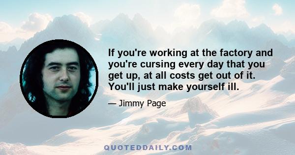 If you're working at the factory and you're cursing every day that you get up, at all costs get out of it. You'll just make yourself ill.