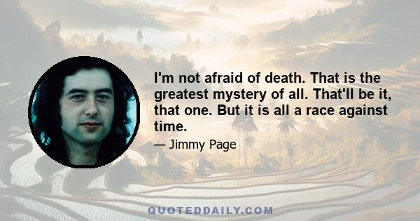 I'm not afraid of death. That is the greatest mystery of all. That'll be it, that one. But it is all a race against time.