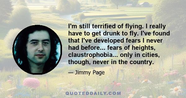 I'm still terrified of flying. I really have to get drunk to fly. I've found that I've developed fears I never had before... fears of heights, claustrophobia... only in cities, though, never in the country.