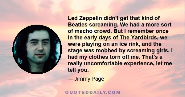 Led Zeppelin didn't get that kind of Beatles screaming. We had a more sort of macho crowd. But I remember once in the early days of The Yardbirds, we were playing on an ice rink, and the stage was mobbed by screaming