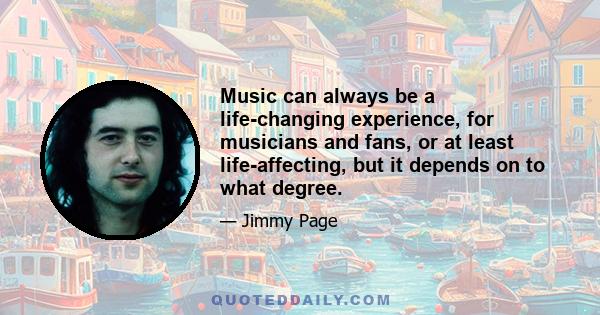 Music can always be a life-changing experience, for musicians and fans, or at least life-affecting, but it depends on to what degree.