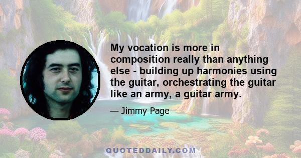 My vocation is more in composition really than anything else - building up harmonies using the guitar, orchestrating the guitar like an army, a guitar army.