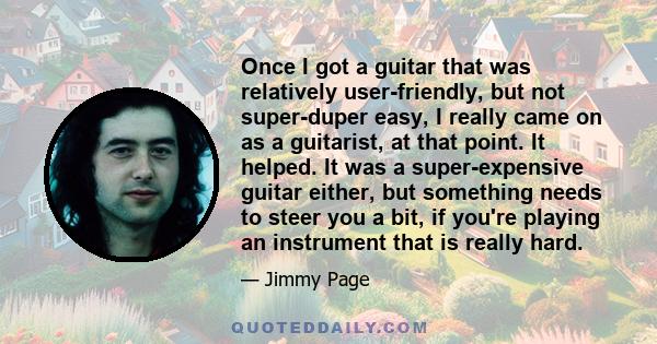 Once I got a guitar that was relatively user-friendly, but not super-duper easy, I really came on as a guitarist, at that point. It helped. It was a super-expensive guitar either, but something needs to steer you a bit, 