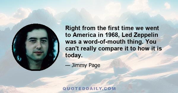 Right from the first time we went to America in 1968, Led Zeppelin was a word-of-mouth thing. You can't really compare it to how it is today.