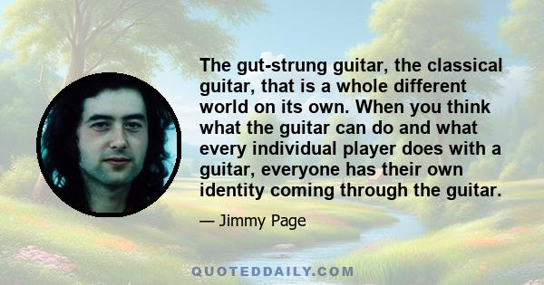 The gut-strung guitar, the classical guitar, that is a whole different world on its own. When you think what the guitar can do and what every individual player does with a guitar, everyone has their own identity coming