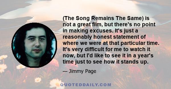 (The Song Remains The Same) is not a great film, but there's no point in making excuses. It's just a reasonably honest statement of where we were at that particular time. It's very difficult for me to watch it now, but