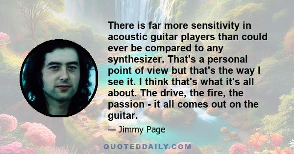 There is far more sensitivity in acoustic guitar players than could ever be compared to any synthesizer. That's a personal point of view but that's the way I see it. I think that's what it's all about. The drive, the