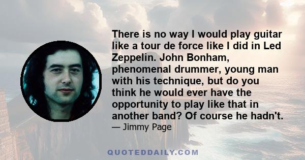 There is no way I would play guitar like a tour de force like I did in Led Zeppelin. John Bonham, phenomenal drummer, young man with his technique, but do you think he would ever have the opportunity to play like that