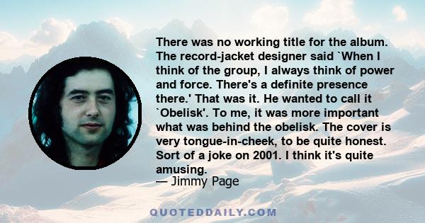 There was no working title for the album. The record-jacket designer said `When I think of the group, I always think of power and force. There's a definite presence there.' That was it. He wanted to call it `Obelisk'.