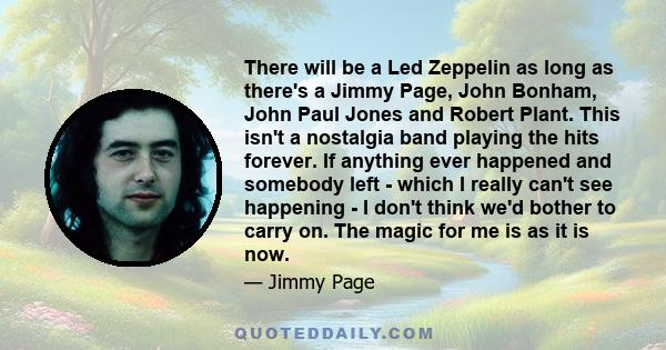 There will be a Led Zeppelin as long as there's a Jimmy Page, John Bonham, John Paul Jones and Robert Plant. This isn't a nostalgia band playing the hits forever. If anything ever happened and somebody left - which I