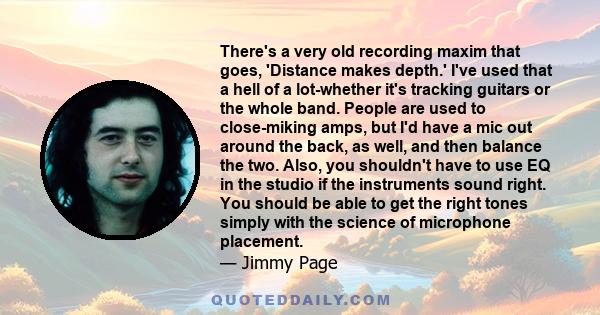 There's a very old recording maxim that goes, 'Distance makes depth.' I've used that a hell of a lot-whether it's tracking guitars or the whole band. People are used to close-miking amps, but I'd have a mic out around