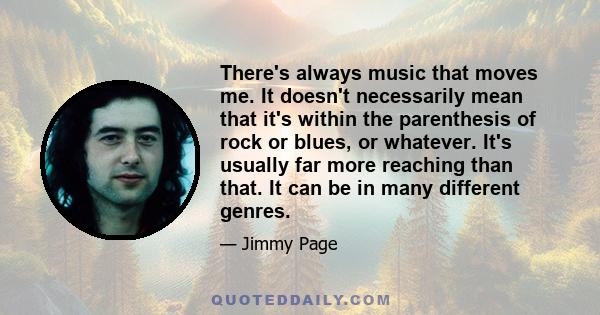 There's always music that moves me. It doesn't necessarily mean that it's within the parenthesis of rock or blues, or whatever. It's usually far more reaching than that. It can be in many different genres.