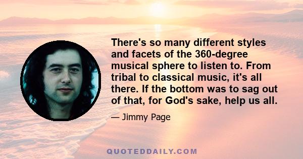 There's so many different styles and facets of the 360-degree musical sphere to listen to. From tribal to classical music, it's all there. If the bottom was to sag out of that, for God's sake, help us all.