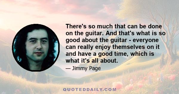 There's so much that can be done on the guitar. And that's what is so good about the guitar - everyone can really enjoy themselves on it and have a good time, which is what it's all about.