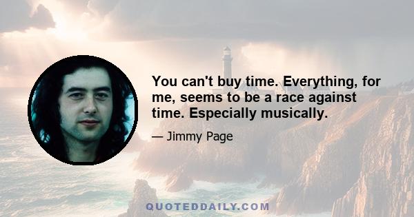 You can't buy time. Everything, for me, seems to be a race against time. Especially musically.