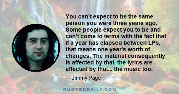 You can't expect to be the same person you were three years ago. Some people expect you to be and can't come to terms with the fact that if a year has elapsed between LPs, that means one year's worth of changes. The