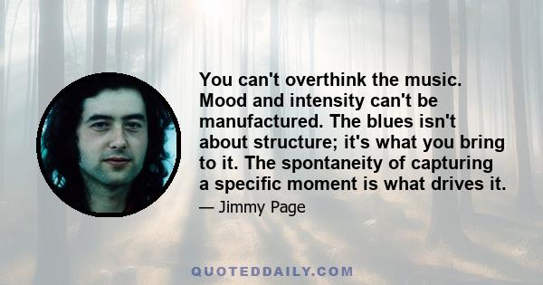 You can't overthink the music. Mood and intensity can't be manufactured. The blues isn't about structure; it's what you bring to it. The spontaneity of capturing a speciﬁc moment is what drives it.