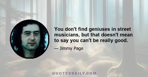 You don't find geniuses in street musicians, but that doesn't mean to say you can't be really good.