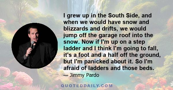 I grew up in the South Side, and when we would have snow and blizzards and drifts, we would jump off the garage roof into the snow. Now if I'm up on a step ladder and I think I'm going to fall, it's a foot and a half