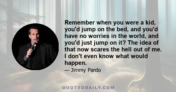 Remember when you were a kid, you'd jump on the bed, and you'd have no worries in the world, and you'd just jump on it? The idea of that now scares the hell out of me. I don't even know what would happen.