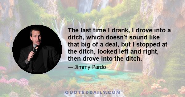 The last time I drank, I drove into a ditch, which doesn't sound like that big of a deal, but I stopped at the ditch, looked left and right, then drove into the ditch.