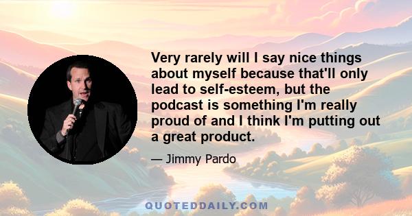 Very rarely will I say nice things about myself because that'll only lead to self-esteem, but the podcast is something I'm really proud of and I think I'm putting out a great product.