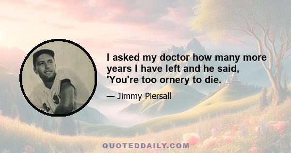 I asked my doctor how many more years I have left and he said, 'You're too ornery to die.