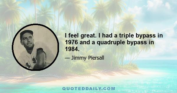 I feel great. I had a triple bypass in 1976 and a quadruple bypass in 1984.