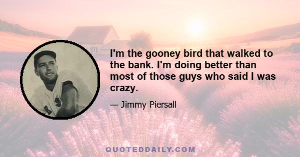 I'm the gooney bird that walked to the bank. I'm doing better than most of those guys who said I was crazy.