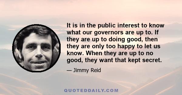 It is in the public interest to know what our governors are up to. If they are up to doing good, then they are only too happy to let us know. When they are up to no good, they want that kept secret.