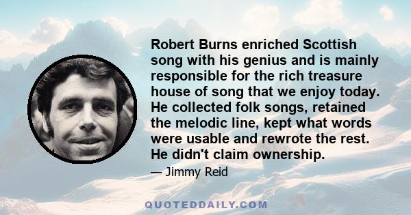 Robert Burns enriched Scottish song with his genius and is mainly responsible for the rich treasure house of song that we enjoy today. He collected folk songs, retained the melodic line, kept what words were usable and