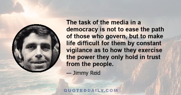 The task of the media in a democracy is not to ease the path of those who govern, but to make life difficult for them by constant vigilance as to how they exercise the power they only hold in trust from the people.