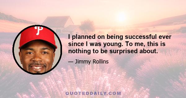 I planned on being successful ever since I was young. To me, this is nothing to be surprised about.