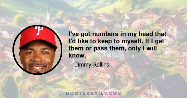 I've got numbers in my head that I'd like to keep to myself. If I get them or pass them, only I will know.