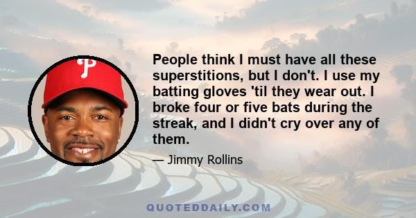 People think I must have all these superstitions, but I don't. I use my batting gloves 'til they wear out. I broke four or five bats during the streak, and I didn't cry over any of them.