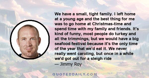 We have a small, tight family. I left home at a young age and the best thing for me was to go home at Christmas-time and spend time with my family and friends. It's kind of funny, most people do turkey and all the