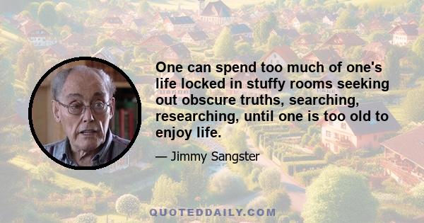 One can spend too much of one's life locked in stuffy rooms seeking out obscure truths, searching, researching, until one is too old to enjoy life.