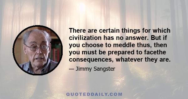 There are certain things for which civilization has no answer. But if you choose to meddle thus, then you must be prepared to facethe consequences, whatever they are.