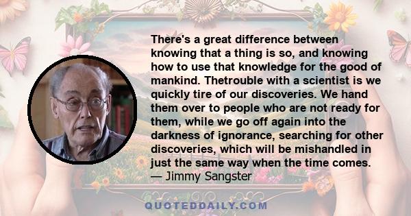 There's a great difference between knowing that a thing is so, and knowing how to use that knowledge for the good of mankind. Thetrouble with a scientist is we quickly tire of our discoveries. We hand them over to