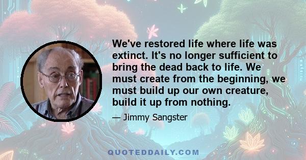 We've restored life where life was extinct. It's no longer sufficient to bring the dead back to life. We must create from the beginning, we must build up our own creature, build it up from nothing.