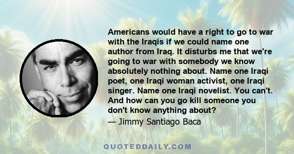 Americans would have a right to go to war with the Iraqis if we could name one author from Iraq. It disturbs me that we're going to war with somebody we know absolutely nothing about. Name one Iraqi poet, one Iraqi